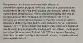 The parents of a 6-year-old male with idiopathic thrombocytopenic purpura (ITP) ask the nurse conducting an assessment of the child what causes the disease. What is the nurse's best response? a) "ITP is characterized by the loss of surface area on the red blood cell membrane." b) "ITP is primarily an autoimmune disease in that the immune system attacks and destroys the body's own platelets, for an unknown reason." c) "ITP occurs when the body's iron stores are depleted due to rapid physical growth, inadequate iron intake, inadequate iron absorption, or loss of blood." d) "ITP is a serious bleeding disorder characterized by a decreased, absent, or dysfunctional procoagulant factor."