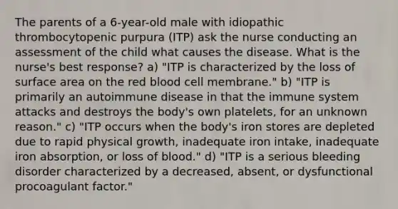 The parents of a 6-year-old male with idiopathic thrombocytopenic purpura (ITP) ask the nurse conducting an assessment of the child what causes the disease. What is the nurse's best response? a) "ITP is characterized by the loss of surface area on the red blood cell membrane." b) "ITP is primarily an autoimmune disease in that the immune system attacks and destroys the body's own platelets, for an unknown reason." c) "ITP occurs when the body's iron stores are depleted due to rapid physical growth, inadequate iron intake, inadequate iron absorption, or loss of blood." d) "ITP is a serious bleeding disorder characterized by a decreased, absent, or dysfunctional procoagulant factor."