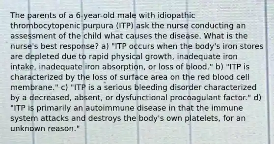 The parents of a 6-year-old male with idiopathic thrombocytopenic purpura (ITP) ask the nurse conducting an assessment of the child what causes the disease. What is the nurse's best response? a) "ITP occurs when the body's iron stores are depleted due to rapid physical growth, inadequate iron intake, inadequate iron absorption, or loss of blood." b) "ITP is characterized by the loss of surface area on the red blood cell membrane." c) "ITP is a serious bleeding disorder characterized by a decreased, absent, or dysfunctional procoagulant factor." d) "ITP is primarily an autoimmune disease in that the immune system attacks and destroys the body's own platelets, for an unknown reason."