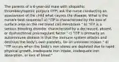 The parents of a 6-year-old male with idiopathic thrombocytopenic purpura (ITP) ask the nurse conducting an assessment of the child what causes the disease. What is the nurse's best response? a) "ITP is characterized by the loss of surface area on the red blood cell membrane." b) "ITP is a serious bleeding disorder characterized by a decreased, absent, or dysfunctional procoagulant factor." c) "ITP is primarily an autoimmune disease in that the immune system attacks and destroys the body's own platelets, for an unknown reason." d) "ITP occurs when the body's iron stores are depleted due to rapid physical growth, inadequate iron intake, inadequate iron absorption, or loss of blood."