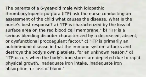 The parents of a 6-year-old male with idiopathic thrombocytopenic purpura (ITP) ask the nurse conducting an assessment of the child what causes the disease. What is the nurse's best response? a) "ITP is characterized by the loss of surface area on the red blood cell membrane." b) "ITP is a serious bleeding disorder characterized by a decreased, absent, or dysfunctional procoagulant factor." c) "ITP is primarily an autoimmune disease in that the immune system attacks and destroys the body's own platelets, for an unknown reason." d) "ITP occurs when the body's iron stores are depleted due to rapid physical growth, inadequate iron intake, inadequate iron absorption, or loss of blood."