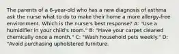 The parents of a 6-year-old who has a new diagnosis of asthma ask the nurse what to do to make their home a more allergy-free environment. Which is the nurse's best response? A: "Use a humidifier in your child's room." B: "Have your carpet cleaned chemically once a month." C: "Wash household pets weekly." D: "Avoid purchasing upholstered furniture.