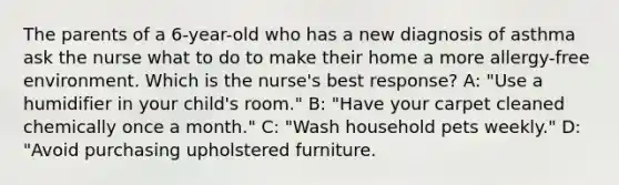 The parents of a 6-year-old who has a new diagnosis of asthma ask the nurse what to do to make their home a more allergy-free environment. Which is the nurse's best response? A: "Use a humidifier in your child's room." B: "Have your carpet cleaned chemically once a month." C: "Wash household pets weekly." D: "Avoid purchasing upholstered furniture.