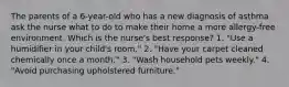 The parents of a 6-year-old who has a new diagnosis of asthma ask the nurse what to do to make their home a more allergy-free environment. Which is the nurse's best response? 1. "Use a humidifier in your child's room." 2. "Have your carpet cleaned chemically once a month." 3. "Wash household pets weekly." 4. "Avoid purchasing upholstered furniture."