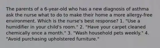 The parents of a 6-year-old who has a new diagnosis of asthma ask the nurse what to do to make their home a more allergy-free environment. Which is the nurse's best response? 1. "Use a humidifier in your child's room." 2. "Have your carpet cleaned chemically once a month." 3. "Wash household pets weekly." 4. "Avoid purchasing upholstered furniture."