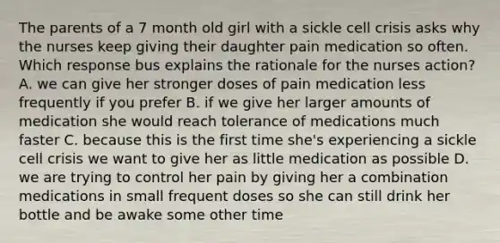 The parents of a 7 month old girl with a sickle cell crisis asks why the nurses keep giving their daughter pain medication so often. Which response bus explains the rationale for the nurses action? A. we can give her stronger doses of pain medication less frequently if you prefer B. if we give her larger amounts of medication she would reach tolerance of medications much faster C. because this is the first time she's experiencing a sickle cell crisis we want to give her as little medication as possible D. we are trying to control her pain by giving her a combination medications in small frequent doses so she can still drink her bottle and be awake some other time