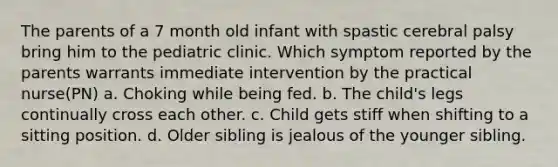 The parents of a 7 month old infant with spastic cerebral palsy bring him to the pediatric clinic. Which symptom reported by the parents warrants immediate intervention by the practical nurse(PN) a. Choking while being fed. b. The child's legs continually cross each other. c. Child gets stiff when shifting to a sitting position. d. Older sibling is jealous of the younger sibling.