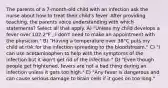 The parents of a 7-month-old child with an infection ask the nurse about how to treat their child's fever. After providing teaching, the parents voice understanding with which statements? Select all that apply. A) "Unless my child develops a fever over 102.2°F , I don't need to make an appointment with the physician." B) "Having a temperature over 38°C puts my child at risk for the infection spreading to the bloodstream." C) "I can use acetaminophen to help with the symptoms of the infection but it won't get rid of the infection." D) "Even though people get frightened, fevers are not a bad thing during an infection unless it gets too high." E) "Any fever is dangerous and can cause serious damage to brain cells if it goes on too long."