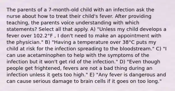 The parents of a 7-month-old child with an infection ask the nurse about how to treat their child's fever. After providing teaching, the parents voice understanding with which statements? Select all that apply. A) "Unless my child develops a fever over 102.2°F , I don't need to make an appointment with the physician." B) "Having a temperature over 38°C puts my child at risk for the infection spreading to the bloodstream." C) "I can use acetaminophen to help with the symptoms of the infection but it won't get rid of the infection." D) "Even though people get frightened, fevers are not a bad thing during an infection unless it gets too high." E) "Any fever is dangerous and can cause serious damage to brain cells if it goes on too long."