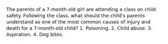 The parents of a 7-month-old girl are attending a class on child safety. Following the class, what should the child's parents understand as one of the most common causes of injury and death for a 7-month-old child? 1. Poisoning. 2. Child abuse. 3. Aspiration. 4. Dog bites.