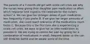 The parents of a 7-month-old girl with sickle cell crisis ask why the nurses keep giving their daughter pain medication so often. which response best explains the rationale for the nurse's action? A. We can give her stronger doses of pain medication less frequently if you prefer B. If we give her larger amounts of medication, she could reach tolerance of the medications much faster C. Because this is the first time she is experiencing a sickle cell crisis, we want to give her as little medication as possible D. We are trying to control her pain by giving her a combination of medications in small, frequent doses so she can still drink her bottle and be awake some of the time