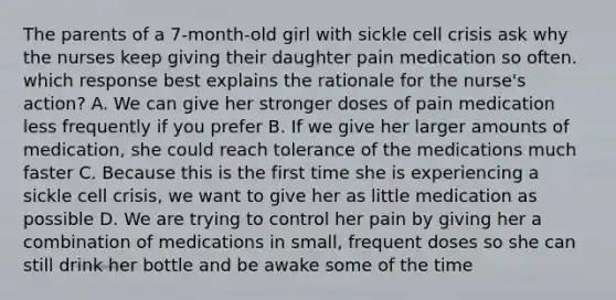 The parents of a 7-month-old girl with sickle cell crisis ask why the nurses keep giving their daughter pain medication so often. which response best explains the rationale for the nurse's action? A. We can give her stronger doses of pain medication less frequently if you prefer B. If we give her larger amounts of medication, she could reach tolerance of the medications much faster C. Because this is the first time she is experiencing a sickle cell crisis, we want to give her as little medication as possible D. We are trying to control her pain by giving her a combination of medications in small, frequent doses so she can still drink her bottle and be awake some of the time