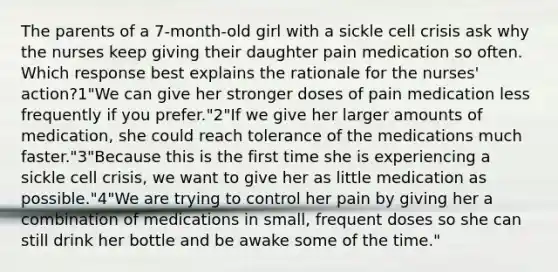 The parents of a 7-month-old girl with a sickle cell crisis ask why the nurses keep giving their daughter pain medication so often. Which response best explains the rationale for the nurses' action?1"We can give her stronger doses of pain medication less frequently if you prefer."2"If we give her larger amounts of medication, she could reach tolerance of the medications much faster."3"Because this is the first time she is experiencing a sickle cell crisis, we want to give her as little medication as possible."4"We are trying to control her pain by giving her a combination of medications in small, frequent doses so she can still drink her bottle and be awake some of the time."