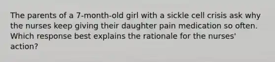 The parents of a 7-month-old girl with a sickle cell crisis ask why the nurses keep giving their daughter pain medication so often. Which response best explains the rationale for the nurses' action?