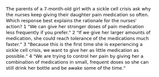 The parents of a 7-month-old girl with a sickle cell crisis ask why the nurses keep giving their daughter pain medication so often. Which response best explains the rationale for the nurses' action? 1 "We can give her stronger doses of pain medication less frequently if you prefer." 2 "If we give her larger amounts of medication, she could reach tolerance of the medications much faster." 3 "Because this is the first time she is experiencing a sickle cell crisis, we want to give her as little medication as possible." 4 "We are trying to control her pain by giving her a combination of medications in small, frequent doses so she can still drink her bottle and be awake some of the time."