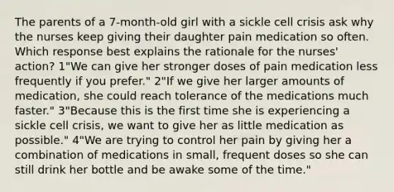 The parents of a 7-month-old girl with a sickle cell crisis ask why the nurses keep giving their daughter pain medication so often. Which response best explains the rationale for the nurses' action? 1"We can give her stronger doses of pain medication less frequently if you prefer." 2"If we give her larger amounts of medication, she could reach tolerance of the medications much faster." 3"Because this is the first time she is experiencing a sickle cell crisis, we want to give her as little medication as possible." 4"We are trying to control her pain by giving her a combination of medications in small, frequent doses so she can still drink her bottle and be awake some of the time."