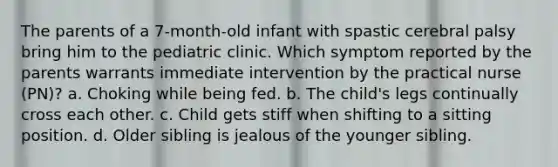 The parents of a 7-month-old infant with spastic cerebral palsy bring him to the pediatric clinic. Which symptom reported by the parents warrants immediate intervention by the practical nurse (PN)? a. Choking while being fed. b. The child's legs continually cross each other. c. Child gets stiff when shifting to a sitting position. d. Older sibling is jealous of the younger sibling.