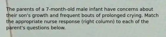 The parents of a 7-month-old male infant have concerns about their son's growth and frequent bouts of prolonged crying. Match the appropriate nurse response (right column) to each of the parent's questions below.