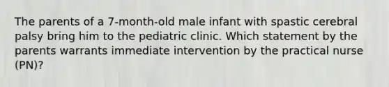 The parents of a 7-month-old male infant with spastic cerebral palsy bring him to the pediatric clinic. Which statement by the parents warrants immediate intervention by the practical nurse (PN)?