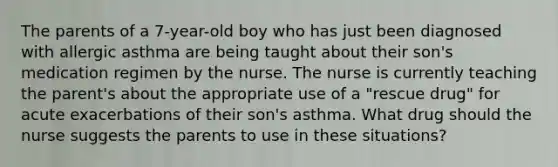 The parents of a 7-year-old boy who has just been diagnosed with allergic asthma are being taught about their son's medication regimen by the nurse. The nurse is currently teaching the parent's about the appropriate use of a "rescue drug" for acute exacerbations of their son's asthma. What drug should the nurse suggests the parents to use in these situations?