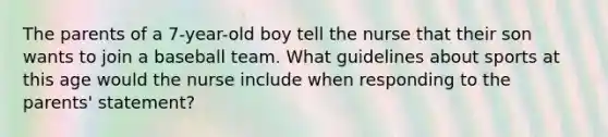 The parents of a 7-year-old boy tell the nurse that their son wants to join a baseball team. What guidelines about sports at this age would the nurse include when responding to the parents' statement?