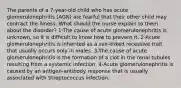 The parents of a 7-year-old child who has acute glomerulonephritis (AGN) are fearful that their other child may contract the illness. What should the nurse explain to them about the disorder? 1-The cause of acute glomerulonephritis is unknown, so it is difficult to know how to prevent it. 2-Acute glomerulonephritis is inherited as a sex-linked recessive trait that usually occurs only in males. 3-The cause of acute glomerulonephritis is the formation of a clot in the renal tubules resulting from a systemic infection. 4-Acute glomerulonephritis is caused by an antigen-antibody response that is usually associated with Streptococcus infection.