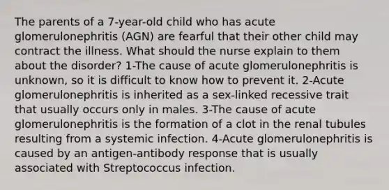 The parents of a 7-year-old child who has acute glomerulonephritis (AGN) are fearful that their other child may contract the illness. What should the nurse explain to them about the disorder? 1-The cause of acute glomerulonephritis is unknown, so it is difficult to know how to prevent it. 2-Acute glomerulonephritis is inherited as a sex-linked recessive trait that usually occurs only in males. 3-The cause of acute glomerulonephritis is the formation of a clot in the renal tubules resulting from a systemic infection. 4-Acute glomerulonephritis is caused by an antigen-antibody response that is usually associated with Streptococcus infection.