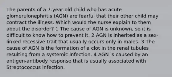 The parents of a 7-year-old child who has acute glomerulonephritis (AGN) are fearful that their other child may contract the illness. Which would the nurse explain to them about the disorder? 1 The cause of AGN is unknown, so it is difficult to know how to prevent it. 2 AGN is inherited as a sex-linked recessive trait that usually occurs only in males. 3 The cause of AGN is the formation of a clot in the renal tubules resulting from a systemic infection. 4 AGN is caused by an antigen-antibody response that is usually associated with Streptococcus infection.