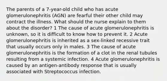 The parents of a 7-year-old child who has acute glomerulonephritis (AGN) are fearful their other child may contract the illness. What should the nurse explain to them about the disorder? 1 The cause of acute glomerulonephritis is unknown, so it is difficult to know how to prevent it. 2 Acute glomerulonephritis is inherited as a sex-linked recessive trait that usually occurs only in males. 3 The cause of acute glomerulonephritis is the formation of a clot in the renal tubules resulting from a systemic infection. 4 Acute glomerulonephritis is caused by an antigen-antibody response that is usually associated with Streptococcus infection.