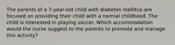 The parents of a 7-year-old child with diabetes mellitus are focused on providing their child with a normal childhood. The child is interested in playing soccer. Which accommodation would the nurse suggest to the parents to promote and manage this activity?