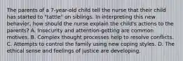 The parents of a 7-year-old child tell the nurse that their child has started to "tattle" on siblings. In interpreting this new behavior, how should the nurse explain the child's actions to the parents? A. Insecurity and attention-getting are common motives. B. Complex thought processes help to resolve conflicts. C. Attempts to control the family using new coping styles. D. The ethical sense and feelings of justice are developing.