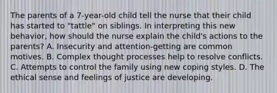 The parents of a 7-year-old child tell the nurse that their child has started to "tattle" on siblings. In interpreting this new behavior, how should the nurse explain the child's actions to the parents? A. Insecurity and attention-getting are common motives. B. Complex thought processes help to resolve conflicts. C. Attempts to control the family using new coping styles. D. The ethical sense and feelings of justice are developing.