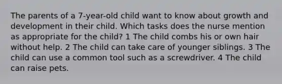 The parents of a 7-year-old child want to know about growth and development in their child. Which tasks does the nurse mention as appropriate for the child? 1 The child combs his or own hair without help. 2 The child can take care of younger siblings. 3 The child can use a common tool such as a screwdriver. 4 The child can raise pets.