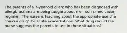 The parents of a 7-year-old client who has been diagnosed with allergic asthma are being taught about their son's medication regimen. The nurse is teaching about the appropriate use of a "rescue drug" for acute exacerbations. What drug should the nurse suggests the parents to use in these situations?