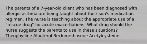 The parents of a 7-year-old client who has been diagnosed with allergic asthma are being taught about their son's medication regimen. The nurse is teaching about the appropriate use of a "rescue drug" for acute exacerbations. What drug should the nurse suggests the parents to use in these situations? Theophylline Albuterol Beclomethasone Acetylcysteine