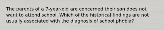 The parents of a 7-year-old are concerned their son does not want to attend school. Which of the historical findings are not usually associated with the diagnosis of school phobia?