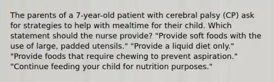 The parents of a 7-year-old patient with cerebral palsy (CP) ask for strategies to help with mealtime for their child. Which statement should the nurse provide? "Provide soft foods with the use of large, padded utensils." "Provide a liquid diet only." "Provide foods that require chewing to prevent aspiration." "Continue feeding your child for nutrition purposes."