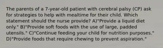 The parents of a 7-year-old patient with cerebral palsy (CP) ask for strategies to help with mealtime for their child. Which statement should the nurse provide? A)"Provide a liquid diet only." B)"Provide soft foods with the use of large, padded utensils." C)"Continue feeding your child for nutrition purposes." D)"Provide foods that require chewing to prevent aspiration."