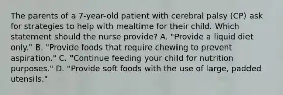 The parents of a 7-year-old patient with cerebral palsy (CP) ask for strategies to help with mealtime for their child. Which statement should the nurse provide? A. "Provide a liquid diet only." B. "Provide foods that require chewing to prevent aspiration." C. "Continue feeding your child for nutrition purposes." D. "Provide soft foods with the use of large, padded utensils."