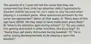 The parents of a 7-year-old tell the nurse that they are concerned that their child has attention deficit hyperactivity disorder (ADHD) because he can't seem to stay focused when playing in a baseball game. What questions/comments by the nurse are appropriate? Select all that apply. A) "Many boys of this age have ADHD. He may need to have medication prescribed." B) "How is his attention span during school?" C) "Do you notice him getting distracted in other activities, like bicycling?" D) "Young boys get easily distracted during baseball." E) "He is rather young developmentally to be playing a sport like baseball."