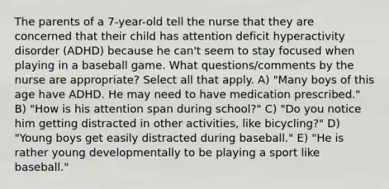 The parents of a 7-year-old tell the nurse that they are concerned that their child has attention deficit hyperactivity disorder (ADHD) because he can't seem to stay focused when playing in a baseball game. What questions/comments by the nurse are appropriate? Select all that apply. A) "Many boys of this age have ADHD. He may need to have medication prescribed." B) "How is his attention span during school?" C) "Do you notice him getting distracted in other activities, like bicycling?" D) "Young boys get easily distracted during baseball." E) "He is rather young developmentally to be playing a sport like baseball."