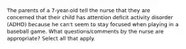 The parents of a 7-year-old tell the nurse that they are concerned that their child has attention deficit activity disorder (ADHD) because he can't seem to stay focused when playing in a baseball game. What questions/comments by the nurse are appropriate? Select all that apply.