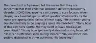 The parents of a 7-year-old tell the nurse that they are concerned that their child has attention deficit hyperactivity disorder (ADHD) because he can't seem to stay focused when playing in a baseball game. What questions/comments by the nurse are appropriate? Select all that apply. "He is rather young developmentally to be playing a sport like baseball." "Many boys of this age have ADHD. He may need to have medication prescribed." "Young boys get easily distracted during baseball." "How is his attention span during school?" "Do you notice him getting distracted in other activities, like bicycling?"