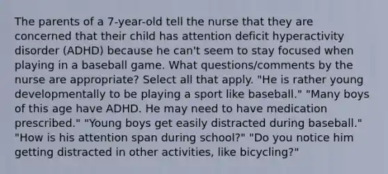 The parents of a 7-year-old tell the nurse that they are concerned that their child has attention deficit hyperactivity disorder (ADHD) because he can't seem to stay focused when playing in a baseball game. What questions/comments by the nurse are appropriate? Select all that apply. "He is rather young developmentally to be playing a sport like baseball." "Many boys of this age have ADHD. He may need to have medication prescribed." "Young boys get easily distracted during baseball." "How is his attention span during school?" "Do you notice him getting distracted in other activities, like bicycling?"