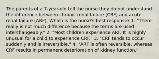 The parents of a 7-year-old tell the nurse they do not understand the difference between chronic renal failure (CRF) and acute renal failure (ARF). Which is the nurse's best response? 1. "There really is not much difference because the terms are used interchangeably." 2. "Most children experience ARF. It is highly unusual for a child to experience CRF." 3. "CRF tends to occur suddenly and is irreversible." 4. "ARF is often reversible, whereas CRF results in permanent deterioration of kidney function."