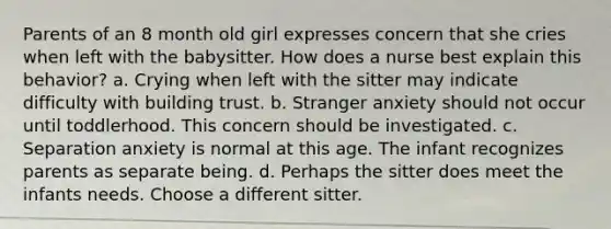 Parents of an 8 month old girl expresses concern that she cries when left with the babysitter. How does a nurse best explain this behavior? a. Crying when left with the sitter may indicate difficulty with building trust. b. Stranger anxiety should not occur until toddlerhood. This concern should be investigated. c. Separation anxiety is normal at this age. The infant recognizes parents as separate being. d. Perhaps the sitter does meet the infants needs. Choose a different sitter.