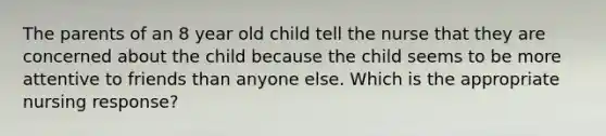 The parents of an 8 year old child tell the nurse that they are concerned about the child because the child seems to be more attentive to friends than anyone else. Which is the appropriate nursing response?