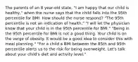 The parents of an 8 year-old state, "I am happy that our child is healthy," when the nurse says that the child falls into the 95th percentile for BMI. How should the nurse respond? "The 95th percentile is not an indication of health." "I will let the physician know that your child is in the 95th percentile for BMI." "Being in the 95th percentile for BMI is not a good thing. Your child is on the verge of obesity. It would be a good idea to consider this with meal planning." "For a child a BMI between the 85th and 95th percentile alerts us to the risk for being overweight. Let's talk about your child's diet and activity level."