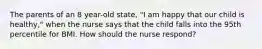 The parents of an 8 year-old state, "I am happy that our child is healthy," when the nurse says that the child falls into the 95th percentile for BMI. How should the nurse respond?