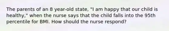 The parents of an 8 year-old state, "I am happy that our child is healthy," when the nurse says that the child falls into the 95th percentile for BMI. How should the nurse respond?